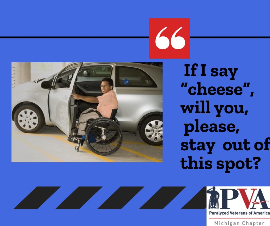 Photograph of young man sitting in wheelchair in front of open vehicle door about to transfer into driver seat,  text next to photo reads “if I say cheese, will you stay out of this spot?“ The Paralyzed Veterans of America Michigan chapter logo is it in the bottom right corner￼